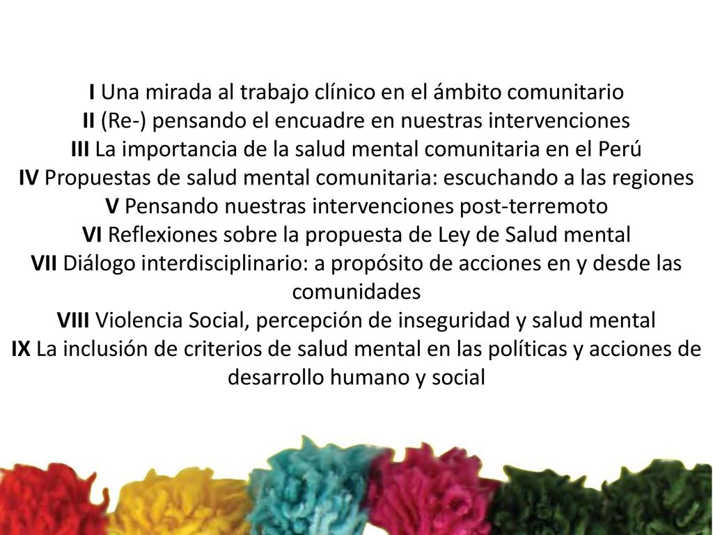 I Una mirada al trabajo clínico en el ámbito comunitario II (Re-) pensando el encuadre en nuestras intervenciones III La importancia de la salud mental comunitaria en el Perú IV Propuestas de salud mental comunitaria: escuchando a las regiones V Pensando nuestras intervenciones post-terremoto VI Reflexiones sobre la propuesta de Ley de Salud mental VII Diálogo interdisciplinario: a propósito de acciones en y desde las comunidades VIII Violencia Social, percepción de inseguridad y salud mental IX La inclusión de criterios de salud mental en las políticas y acciones de desarrollo humano y social