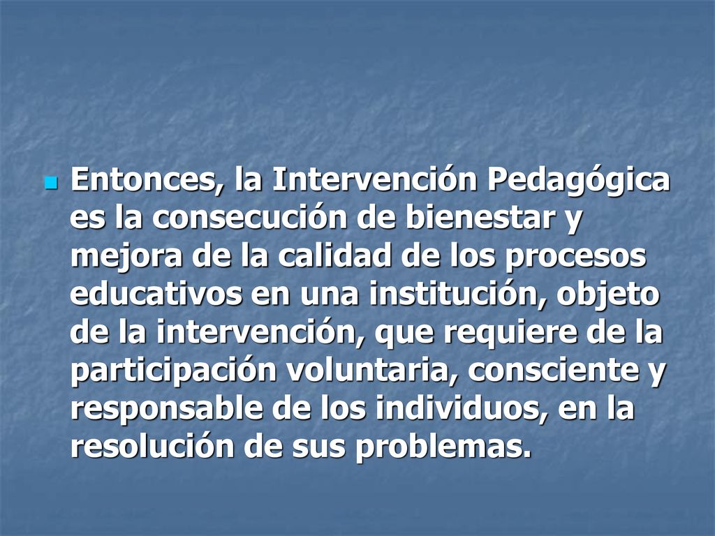 Entonces, la Intervención Pedagógica es la consecución de bienestar y mejora de la calidad de los procesos educativos en una institución, objeto de la intervención, que requiere de la participación voluntaria, consciente y responsable de los individuos, en la resolución de sus problemas.