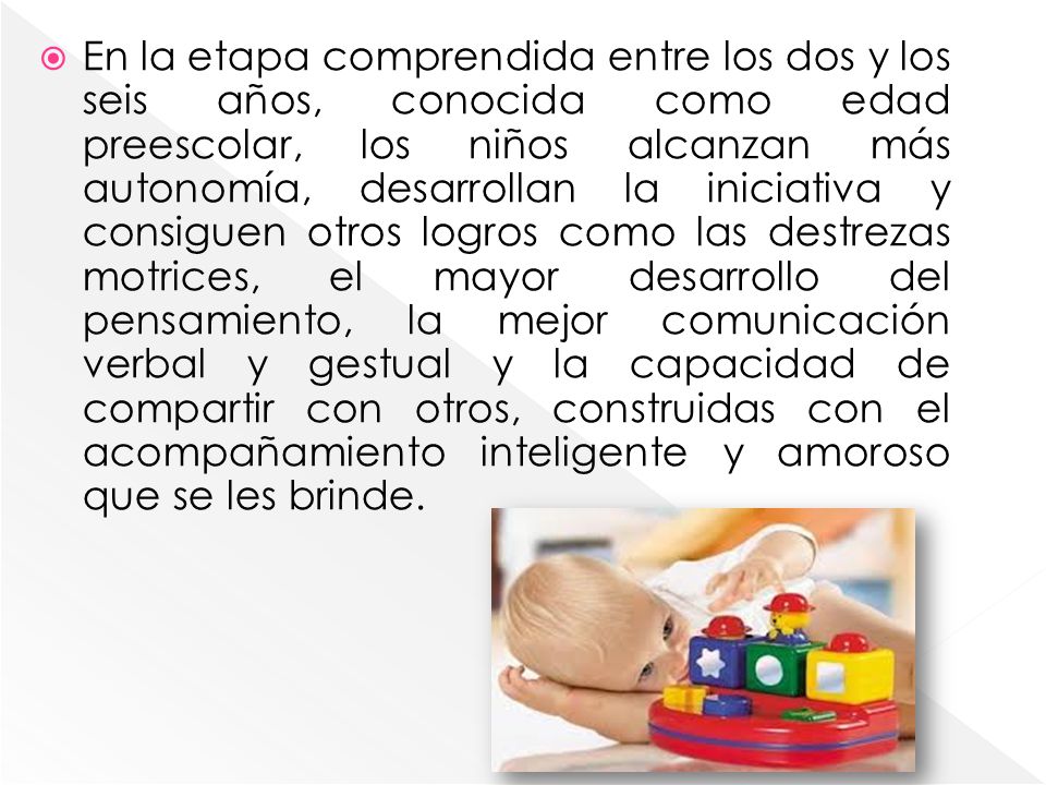 En la etapa comprendida entre los dos y los seis años, conocida como edad preescolar, los niños alcanzan más autonomía, desarrollan la iniciativa y consiguen otros logros como las destrezas motrices, el mayor desarrollo del pensamiento, la mejor comunicación verbal y gestual y la capacidad de compartir con otros, construidas con el acompañamiento inteligente y amoroso que se les brinde.