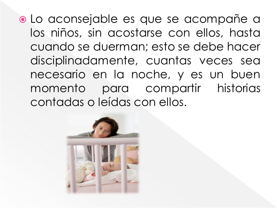 Lo aconsejable es que se acompañe a los niños, sin acostarse con ellos, hasta cuando se duerman; esto se debe hacer disciplinadamente, cuantas veces sea necesario en la noche, y es un buen momento para compartir historias contadas o leídas con ellos.