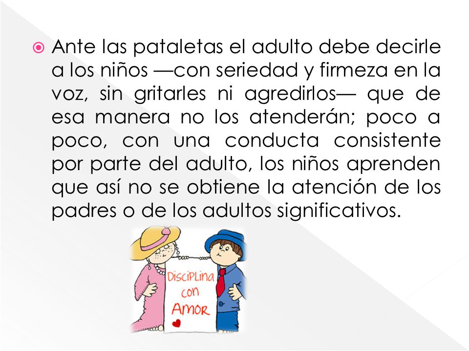 Ante las pataletas el adulto debe decirle a los niños —con seriedad y firmeza en la voz, sin gritarles ni agredirlos— que de esa manera no los atenderán; poco a poco, con una conducta consistente por parte del adulto, los niños aprenden que así no se obtiene la atención de los padres o de los adultos significativos.