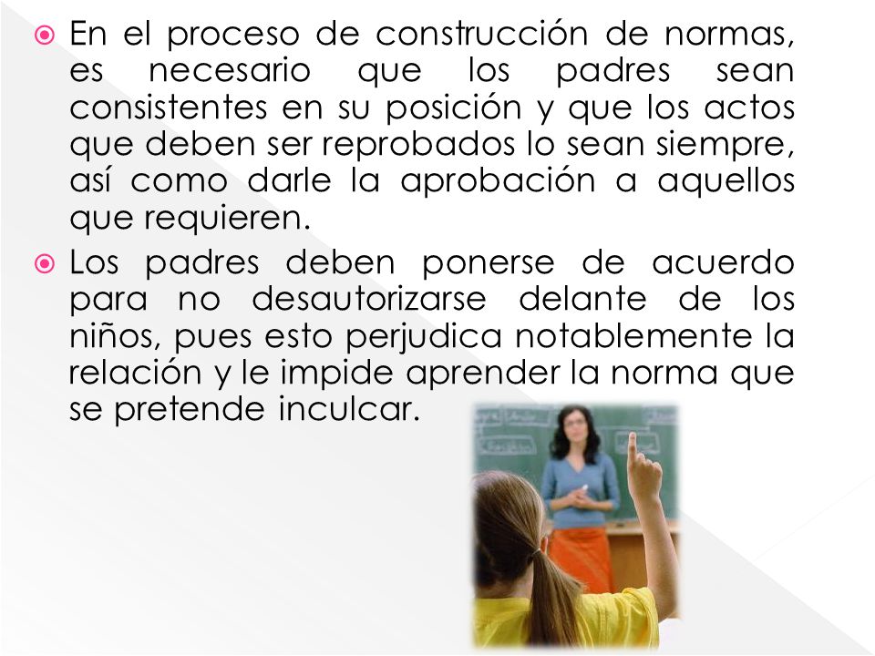 En el proceso de construcción de normas, es necesario que los padres sean consistentes en su posición y que los actos que deben ser reprobados lo sean siempre, así como darle la aprobación a aquellos que requieren.