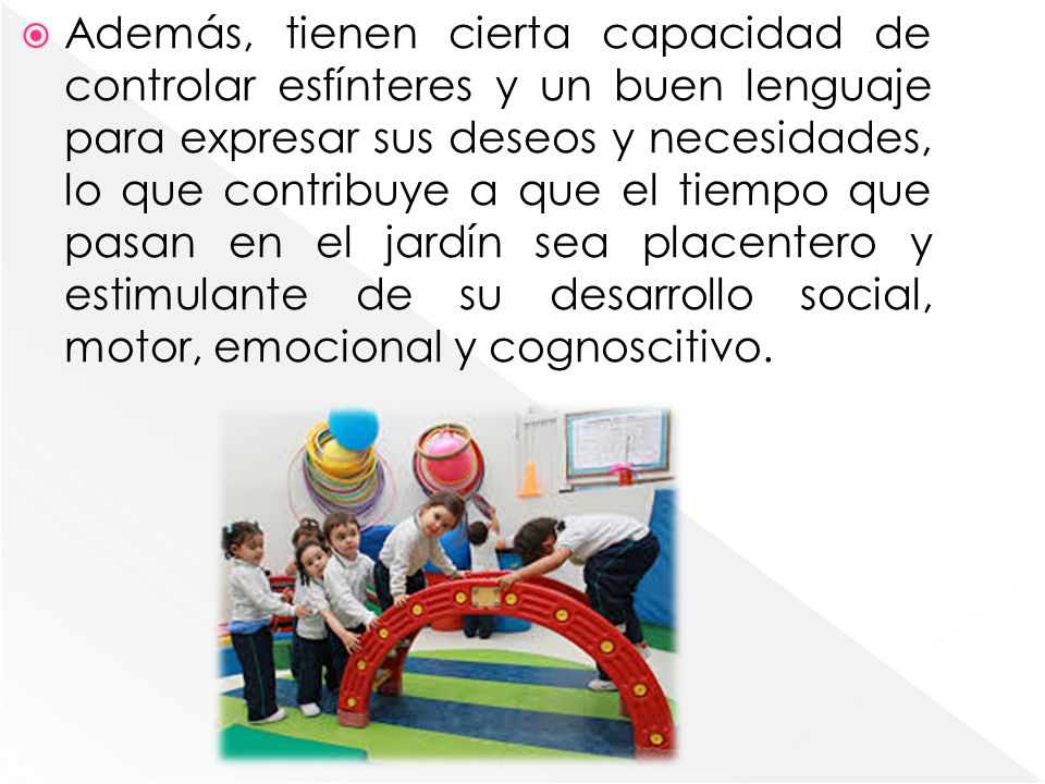 Además, tienen cierta capacidad de controlar esfínteres y un buen lenguaje para expresar sus deseos y necesidades, lo que contribuye a que el tiempo que pasan en el jardín sea placentero y estimulante de su desarrollo social, motor, emocional y cognoscitivo.