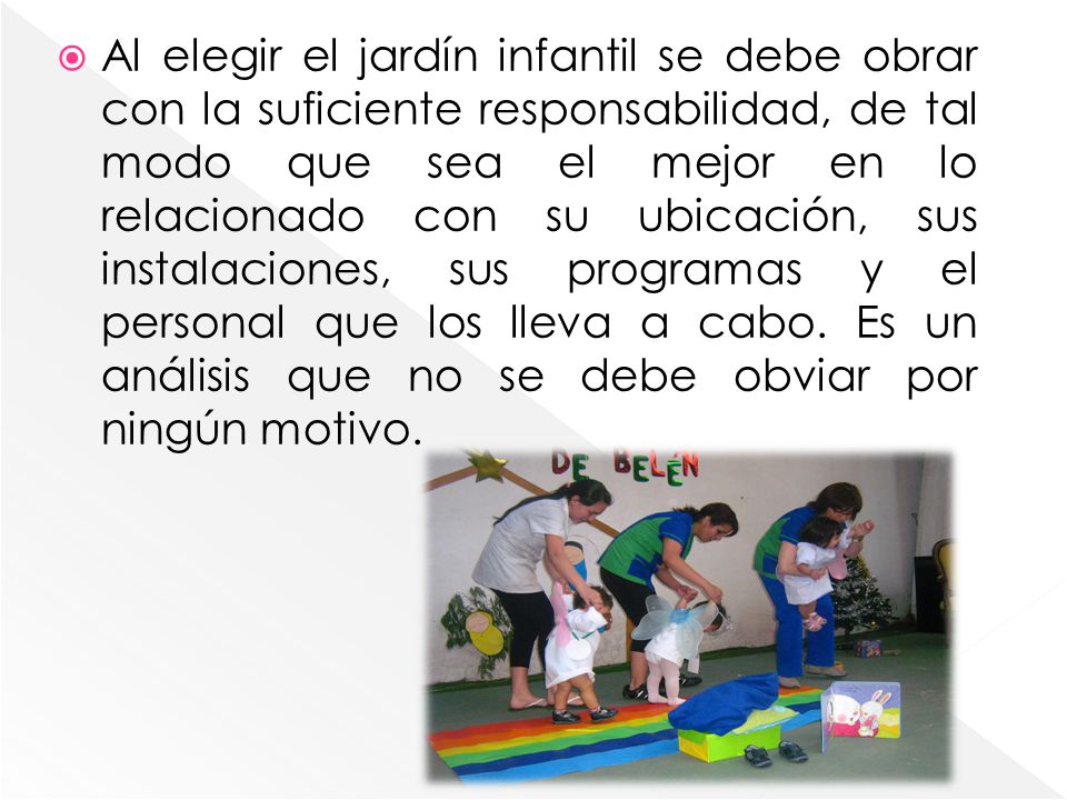 Al elegir el jardín infantil se debe obrar con la suficiente responsabilidad, de tal modo que sea el mejor en lo relacionado con su ubicación, sus instalaciones, sus programas y el personal que los lleva a cabo.
