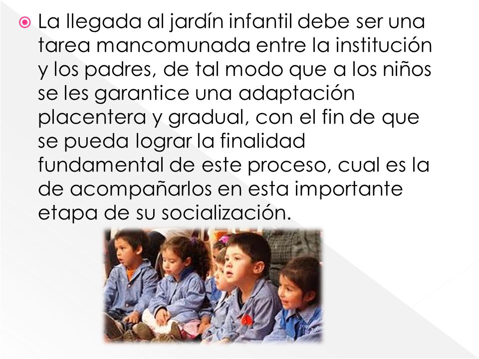La llegada al jardín infantil debe ser una tarea mancomunada entre la institución y los padres, de tal modo que a los niños se les garantice una adaptación placentera y gradual, con el fin de que se pueda lograr la finalidad fundamental de este proceso, cual es la de acompañarlos en esta importante etapa de su socialización.