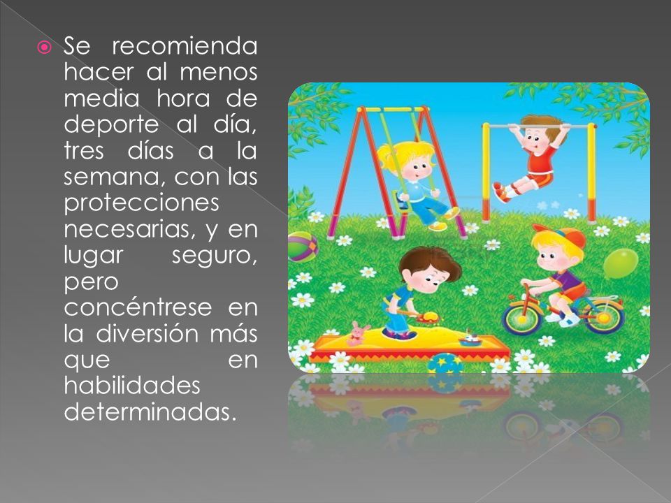 Se recomienda hacer al menos media hora de deporte al día, tres días a la semana, con las protecciones necesarias, y en lugar seguro, pero concéntrese en la diversión más que en habilidades determinadas.