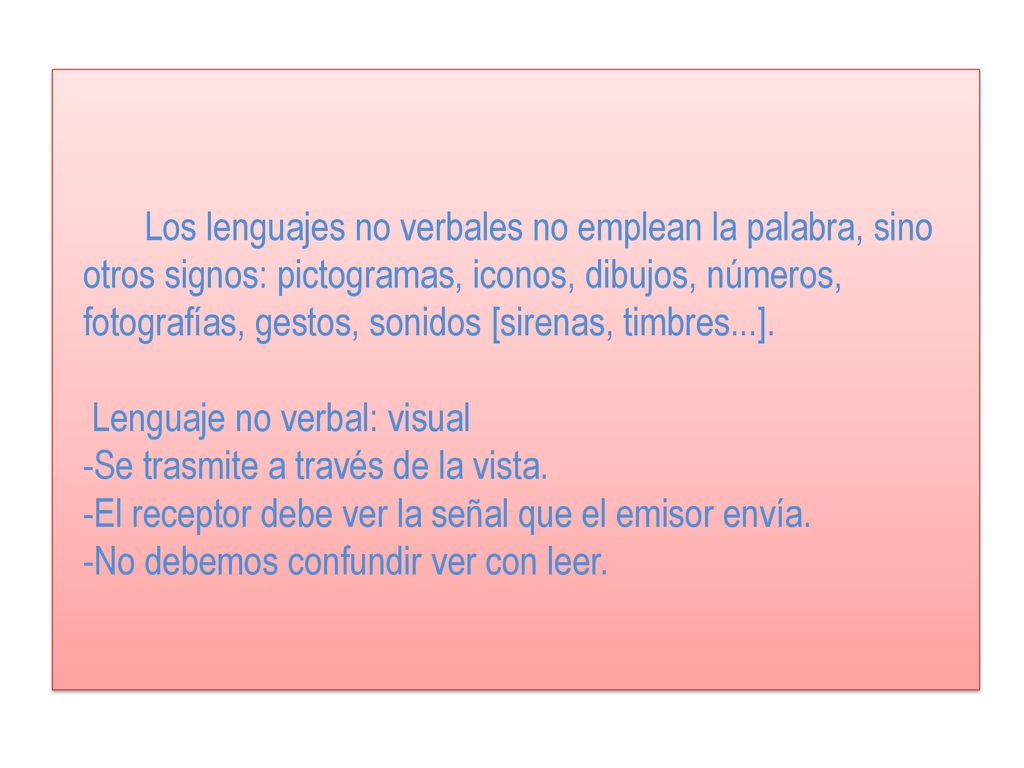 Los lenguajes no verbales no emplean la palabra, sino otros signos: pictogramas, iconos, dibujos, números, fotografías, gestos, sonidos [sirenas, timbres...]. Lenguaje no verbal: visual -Se trasmite a través de la vista. -El receptor debe ver la señal que el emisor envía. -No debemos confundir ver con leer.