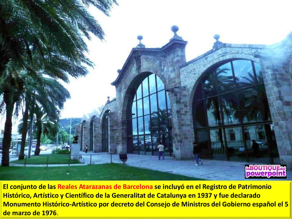 El conjunto de las Reales Atarazanas de Barcelona se incluyó en el Registro de Patrimonio Histórico, Artístico y Científico de la Generalitat de Catalunya en 1937 y fue declarado Monumento Histórico-Artístico por decreto del Consejo de Ministros del Gobierno español el 5 de marzo de 1976.