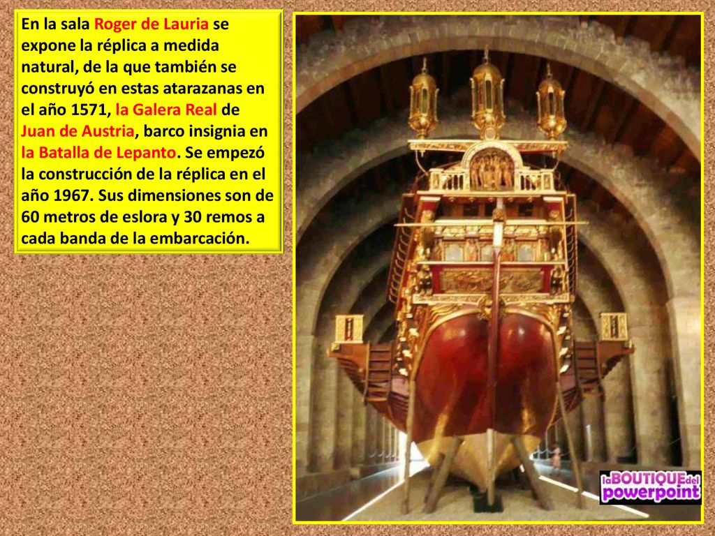 En la sala Roger de Lauria se expone la réplica a medida natural, de la que también se construyó en estas atarazanas en el año 1571, la Galera Real de Juan de Austria, barco insignia en la Batalla de Lepanto.