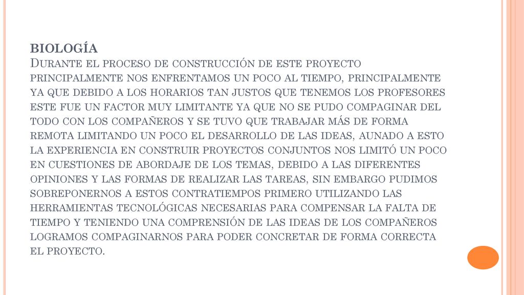 BIOLOGÍA Durante el proceso de construcción de este proyecto principalmente nos enfrentamos un poco al tiempo, principalmente ya que debido a los horarios tan justos que tenemos los profesores este fue un factor muy limitante ya que no se pudo compaginar del todo con los compañeros y se tuvo que trabajar más de forma remota limitando un poco el desarrollo de las ideas, aunado a esto la experiencia en construir proyectos conjuntos nos limitó un poco en cuestiones de abordaje de los temas, debido a las diferentes opiniones y las formas de realizar las tareas, sin embargo pudimos sobreponernos a estos contratiempos primero utilizando las herramientas tecnológicas necesarias para compensar la falta de tiempo y teniendo una comprensión de las ideas de los compañeros logramos compaginarnos para poder concretar de forma correcta el proyecto.