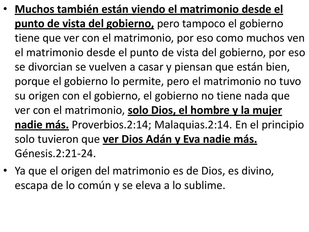 Muchos también están viendo el matrimonio desde el punto de vista del gobierno, pero tampoco el gobierno tiene que ver con el matrimonio, por eso como muchos ven el matrimonio desde el punto de vista del gobierno, por eso se divorcian se vuelven a casar y piensan que están bien, porque el gobierno lo permite, pero el matrimonio no tuvo su origen con el gobierno, el gobierno no tiene nada que ver con el matrimonio, solo Dios, el hombre y la mujer nadie más. Proverbios.2:14; Malaquias.2:14. En el principio solo tuvieron que ver Dios Adán y Eva nadie más. Génesis.2:21-24.