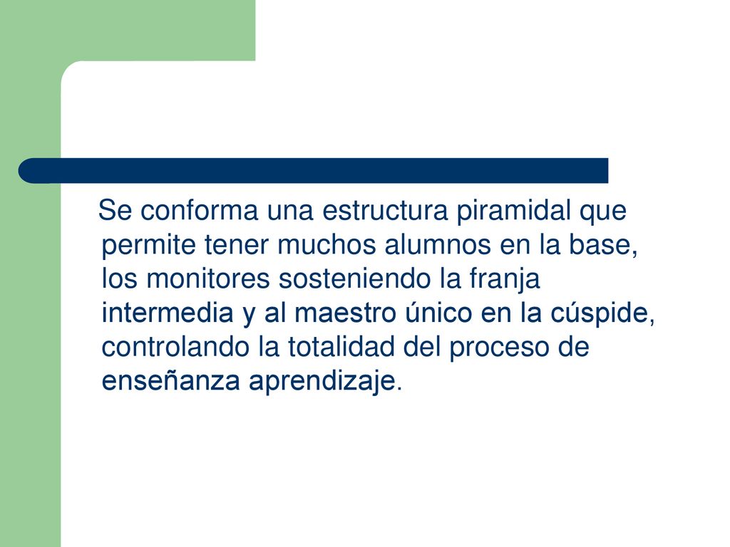 Se conforma una estructura piramidal que permite tener muchos alumnos en la base, los monitores sosteniendo la franja intermedia y al maestro único en la cúspide, controlando la totalidad del proceso de enseñanza aprendizaje.