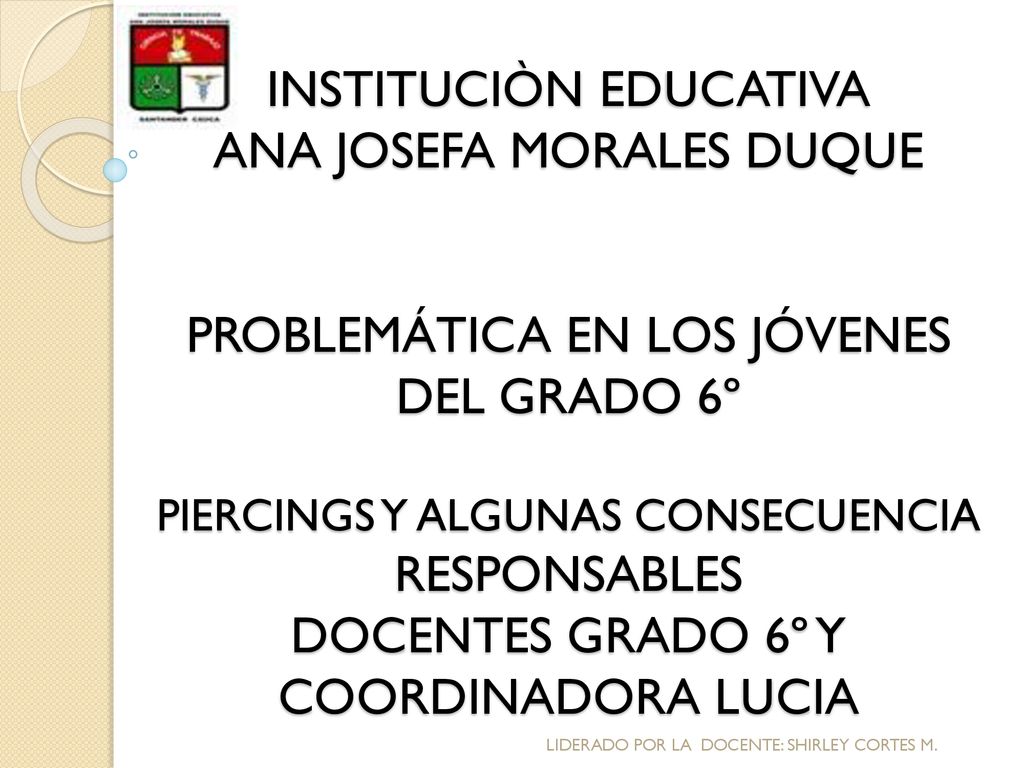 INSTITUCIÒN EDUCATIVA ANA JOSEFA MORALES DUQUE PROBLEMÁTICA EN LOS JÓVENES DEL GRADO 6º PIERCINGS Y ALGUNAS CONSECUENCIA RESPONSABLES DOCENTES GRADO 6º Y COORDINADORA LUCIA