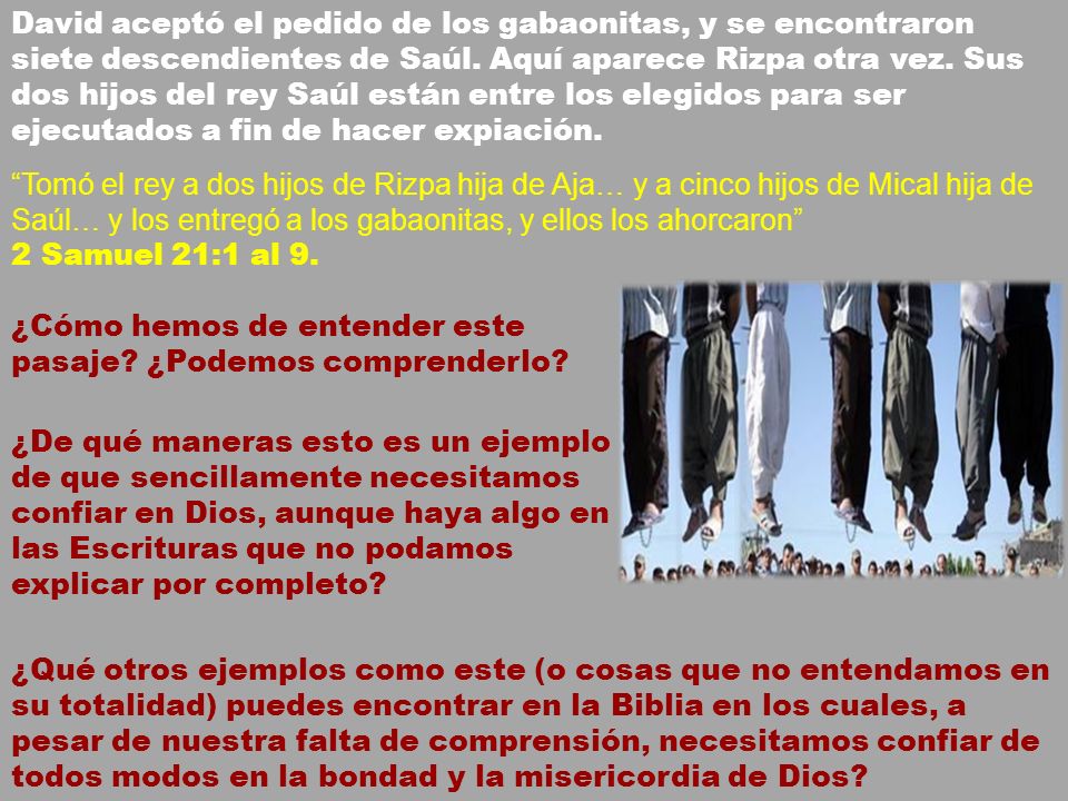 David aceptó el pedido de los gabaonitas, y se encontraron siete descendientes de Saúl. Aquí aparece Rizpa otra vez. Sus dos hijos del rey Saúl están entre los elegidos para ser ejecutados a fin de hacer expiación.