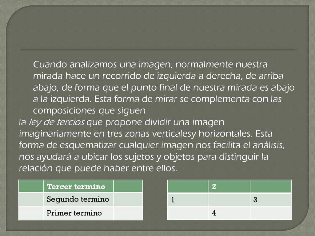 Cuando analizamos una imagen, normalmente nuestra mirada hace un recorrido de izquierda a derecha, de arriba abajo, de forma que el punto final de nuestra mirada es abajo a la izquierda. Esta forma de mirar se complementa con las composiciones que siguen la ley de tercios que propone dividir una imagen imaginariamente en tres zonas verticalesy horizontales. Esta forma de esquematizar cualquier imagen nos facilita el análisis, nos ayudará a ubicar los sujetos y objetos para distinguir la relación que puede haber entre ellos.