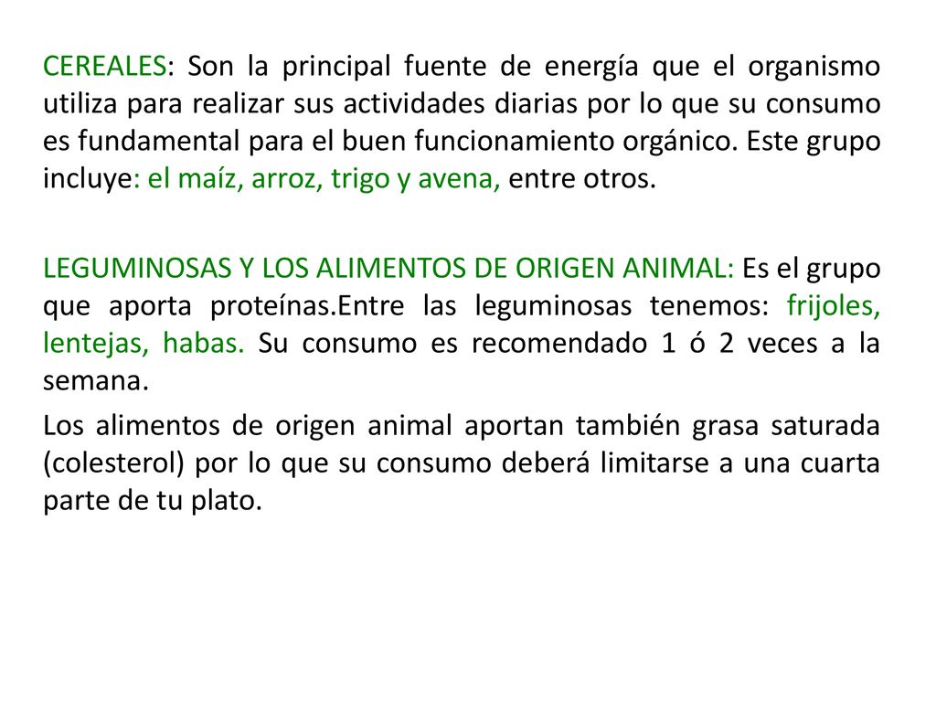 CEREALES: Son la principal fuente de energía que el organismo utiliza para realizar sus actividades diarias por lo que su consumo es fundamental para el buen funcionamiento orgánico. Este grupo incluye: el maíz, arroz, trigo y avena, entre otros.