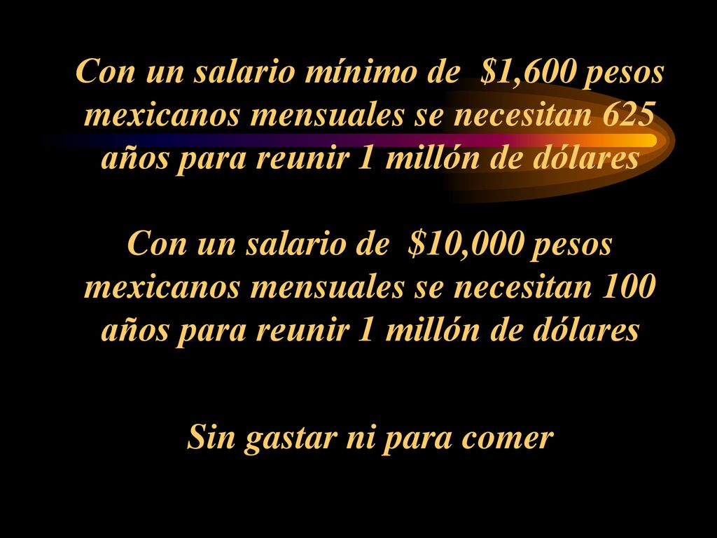 Con un salario mínimo de $1,600 pesos mexicanos mensuales se necesitan 625 años para reunir 1 millón de dólares Con un salario de $10,000 pesos mexicanos mensuales se necesitan 100 años para reunir 1 millón de dólares Sin gastar ni para comer