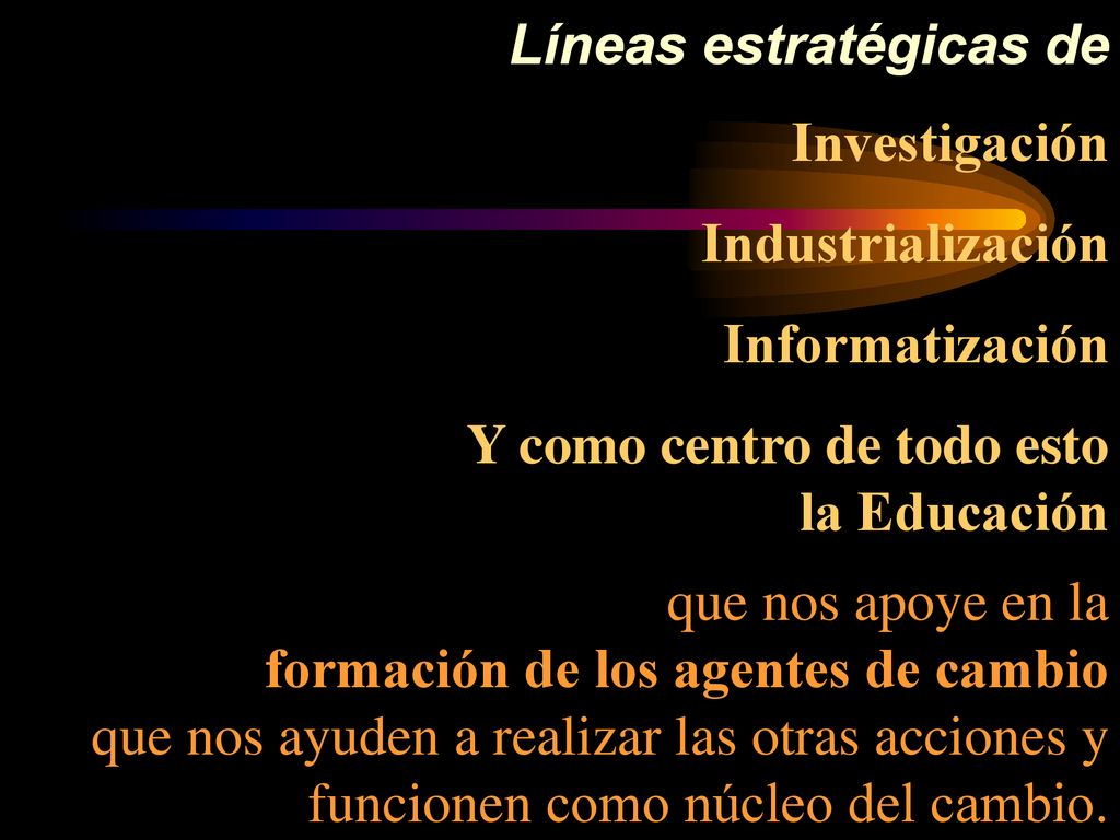 Líneas estratégicas de Investigación Industrialización Informatización Y como centro de todo esto la Educación que nos apoye en la formación de los agentes de cambio que nos ayuden a realizar las otras acciones y funcionen como núcleo del cambio.
