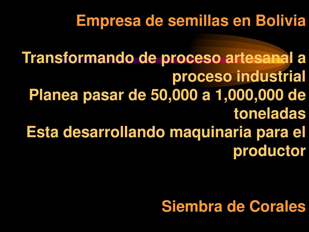 Empresa de semillas en Bolivia Transformando de proceso artesanal a proceso industrial Planea pasar de 50,000 a 1,000,000 de toneladas Esta desarrollando maquinaria para el productor Siembra de Corales