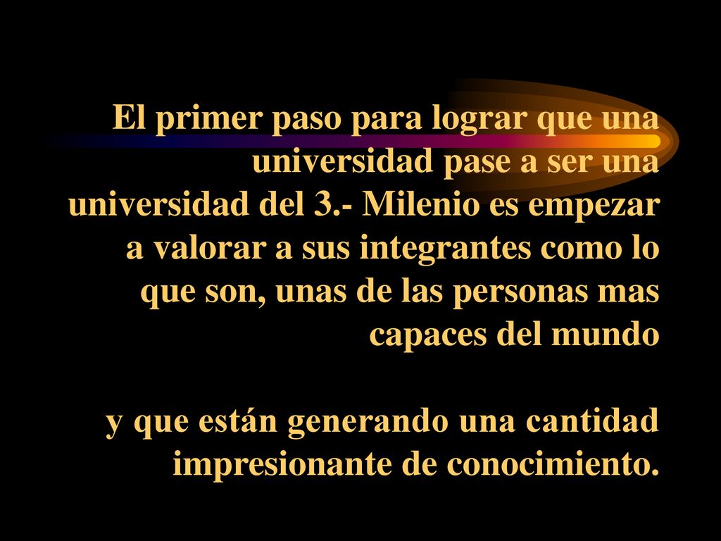 El primer paso para lograr que una universidad pase a ser una universidad del 3.- Milenio es empezar a valorar a sus integrantes como lo que son, unas de las personas mas capaces del mundo y que están generando una cantidad impresionante de conocimiento.