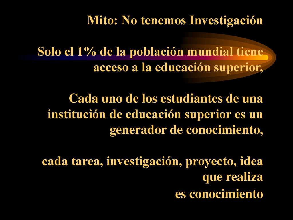Mito: No tenemos Investigación Solo el 1% de la población mundial tiene acceso a la educación superior, Cada uno de los estudiantes de una institución de educación superior es un generador de conocimiento, cada tarea, investigación, proyecto, idea que realiza es conocimiento