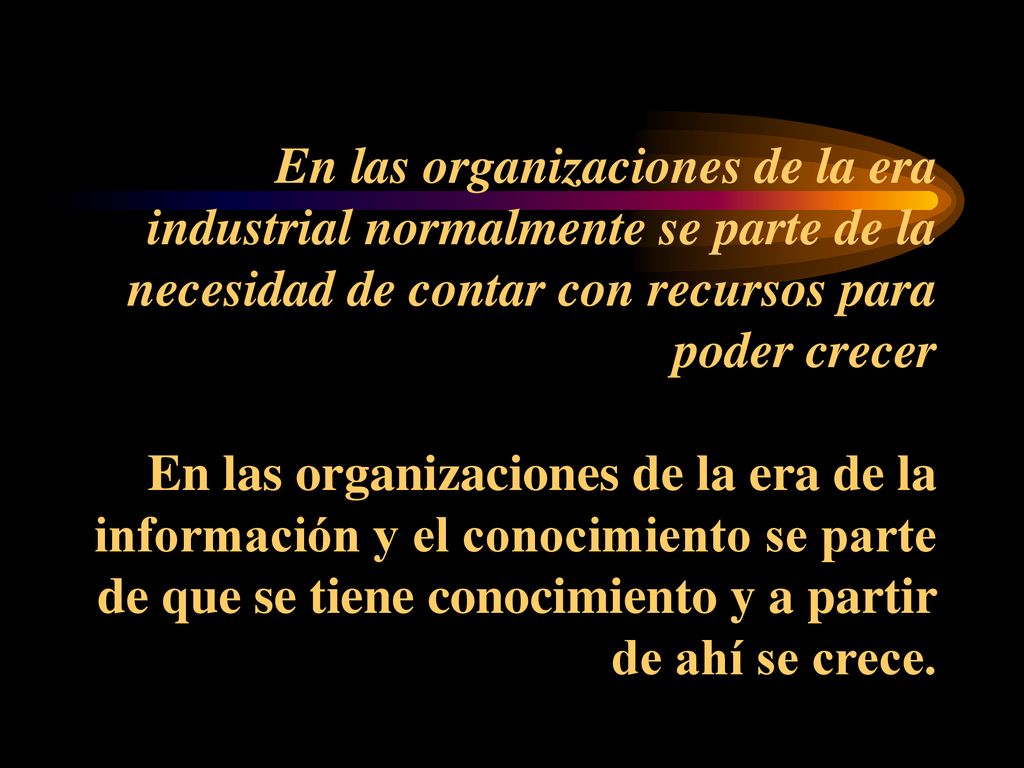 En las organizaciones de la era industrial normalmente se parte de la necesidad de contar con recursos para poder crecer En las organizaciones de la era de la información y el conocimiento se parte de que se tiene conocimiento y a partir de ahí se crece.