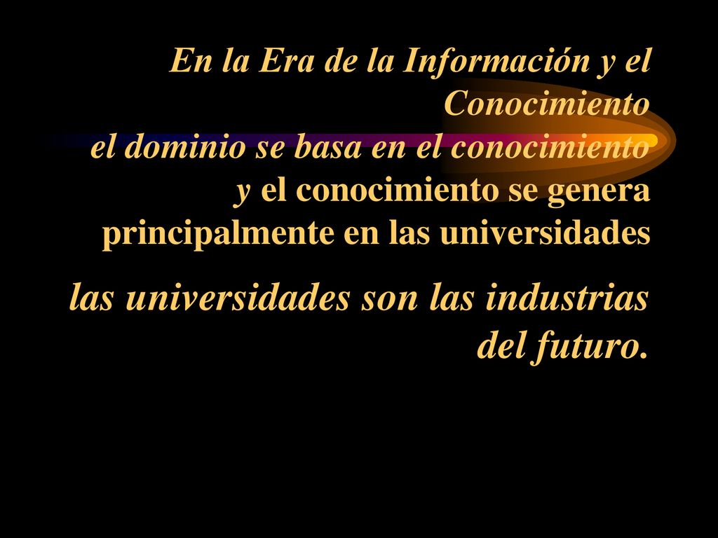 En la Era de la Información y el Conocimiento el dominio se basa en el conocimiento y el conocimiento se genera principalmente en las universidades las universidades son las industrias del futuro.