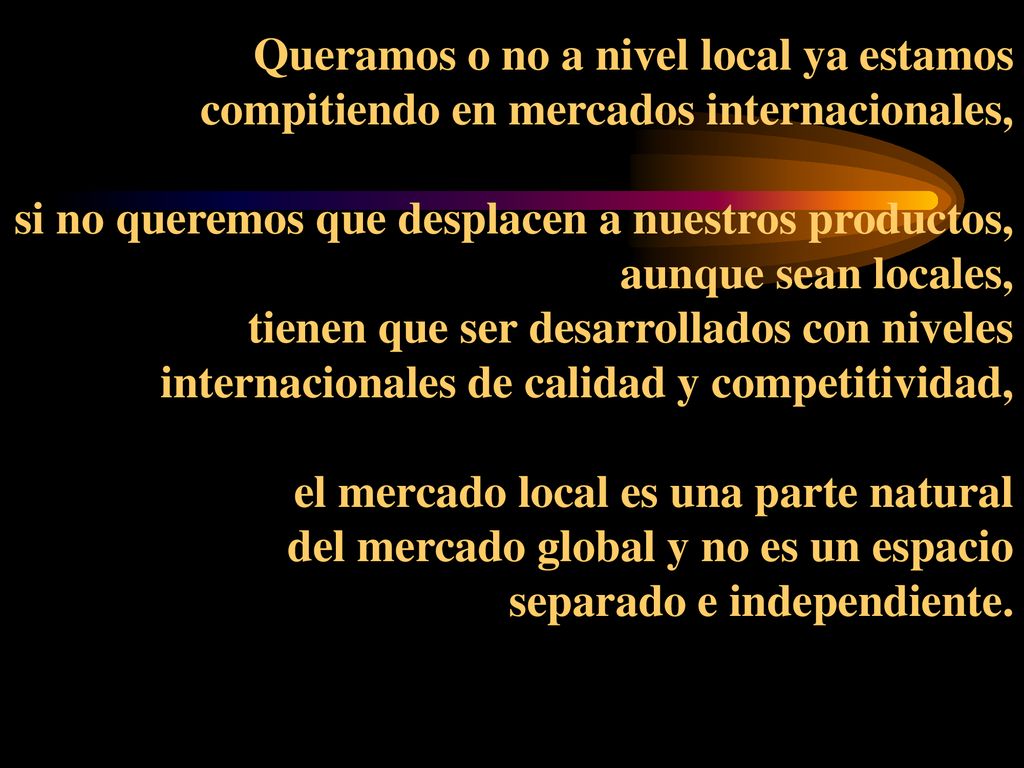 Queramos o no a nivel local ya estamos compitiendo en mercados internacionales, si no queremos que desplacen a nuestros productos, aunque sean locales, tienen que ser desarrollados con niveles internacionales de calidad y competitividad, el mercado local es una parte natural del mercado global y no es un espacio separado e independiente.