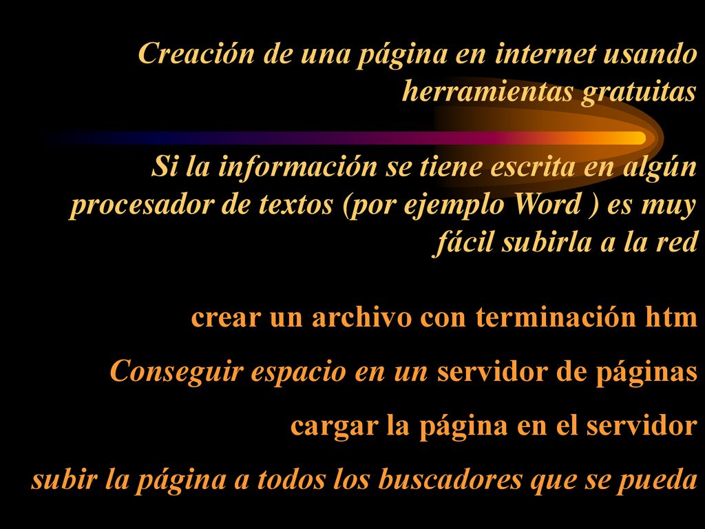 Creación de una página en internet usando herramientas gratuitas Si la información se tiene escrita en algún procesador de textos (por ejemplo Word ) es muy fácil subirla a la red crear un archivo con terminación htm Conseguir espacio en un servidor de páginas cargar la página en el servidor subir la página a todos los buscadores que se pueda
