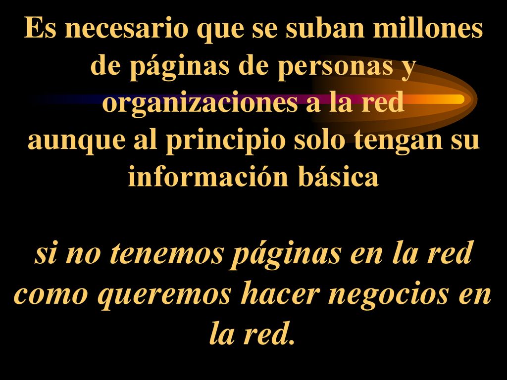 Es necesario que se suban millones de páginas de personas y organizaciones a la red aunque al principio solo tengan su información básica si no tenemos páginas en la red como queremos hacer negocios en la red.