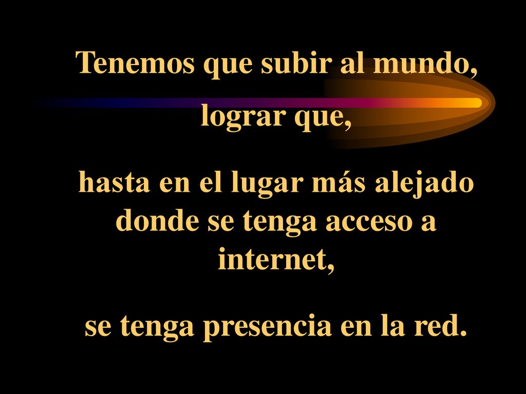 Tenemos que subir al mundo, lograr que, hasta en el lugar más alejado donde se tenga acceso a internet, se tenga presencia en la red.