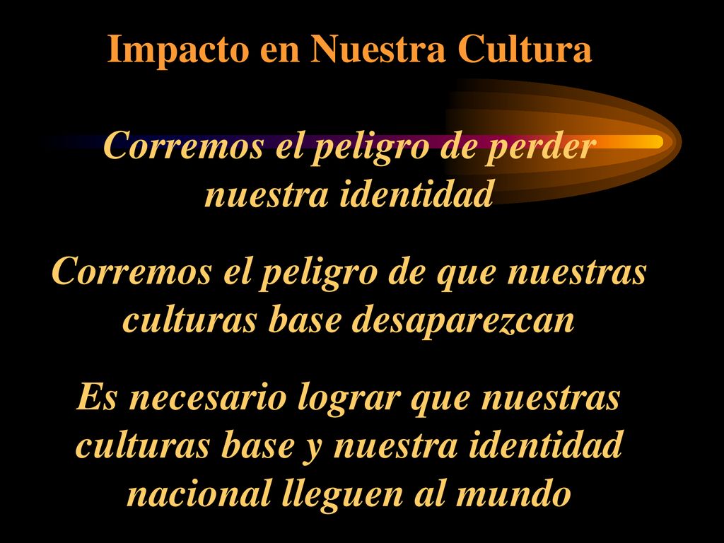 Impacto en Nuestra Cultura Corremos el peligro de perder nuestra identidad Corremos el peligro de que nuestras culturas base desaparezcan Es necesario lograr que nuestras culturas base y nuestra identidad nacional lleguen al mundo