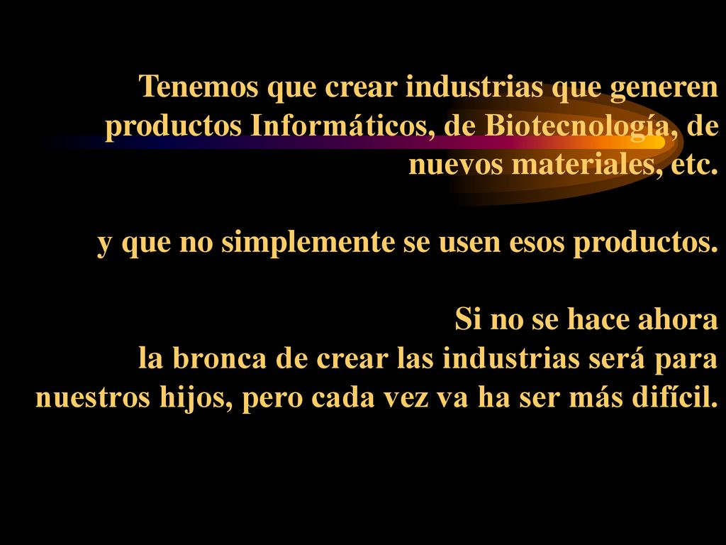 Tenemos que crear industrias que generen productos Informáticos, de Biotecnología, de nuevos materiales, etc.