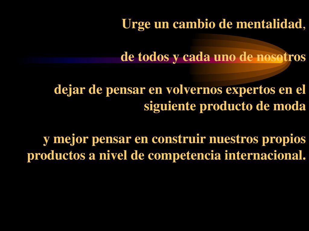 Urge un cambio de mentalidad, de todos y cada uno de nosotros dejar de pensar en volvernos expertos en el siguiente producto de moda y mejor pensar en construir nuestros propios productos a nivel de competencia internacional.