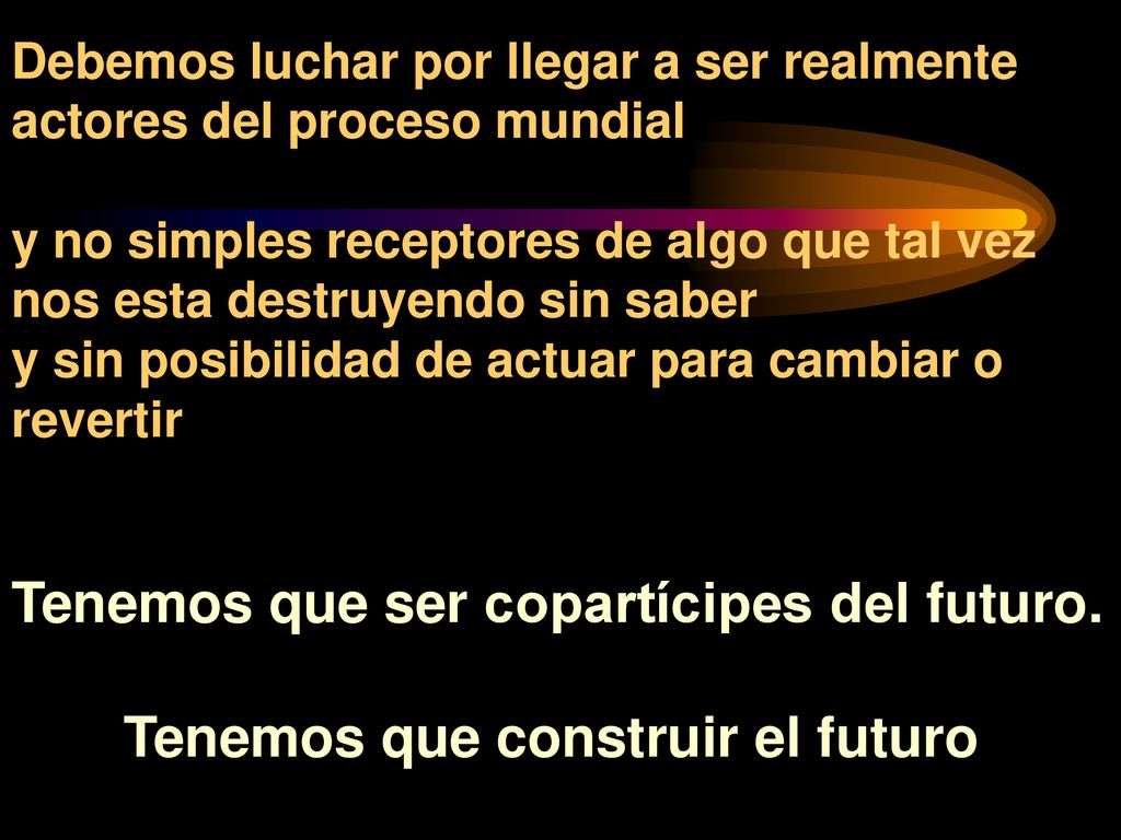 Debemos luchar por llegar a ser realmente actores del proceso mundial y no simples receptores de algo que tal vez nos esta destruyendo sin saber y sin posibilidad de actuar para cambiar o revertir Tenemos que ser copartícipes del futuro.
