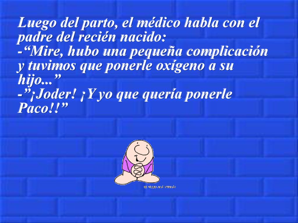 Luego del parto, el médico habla con el padre del recién nacido: - Mire, hubo una pequeña complicación y tuvimos que ponerle oxígeno a su hijo... - ¡Joder.