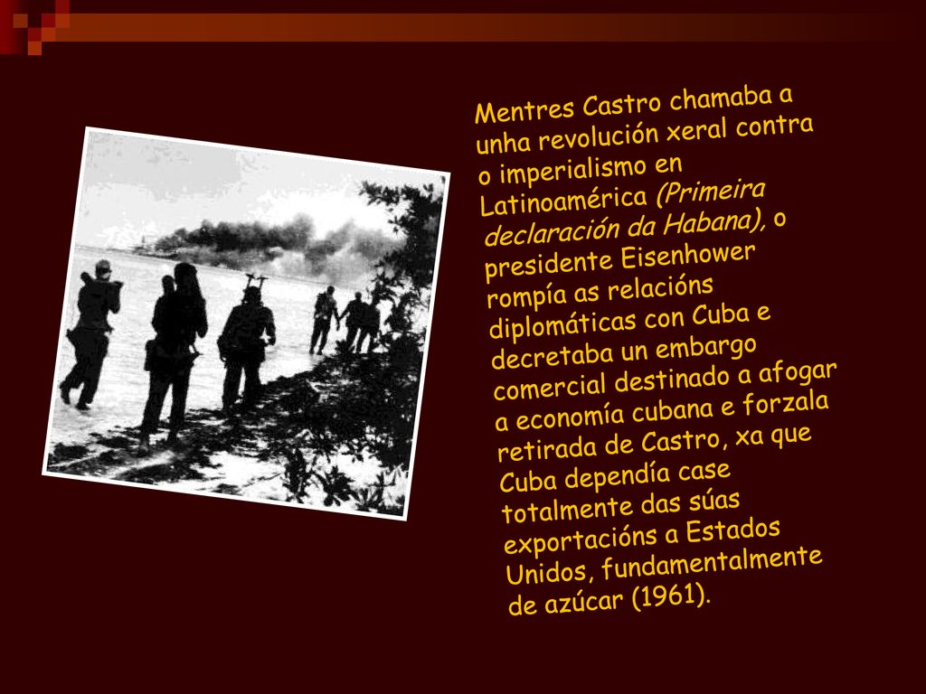 Mentres Castro chamaba a unha revolución xeral contra o imperialismo en Latinoamérica (Primeira declaración da Habana), o presidente Eisenhower rompía as relacións diplomáticas con Cuba e decretaba un embargo comercial destinado a afogar a economía cubana e forzala retirada de Castro, xa que Cuba dependía case totalmente das súas exportacións a Estados Unidos, fundamentalmente de azúcar (1961).