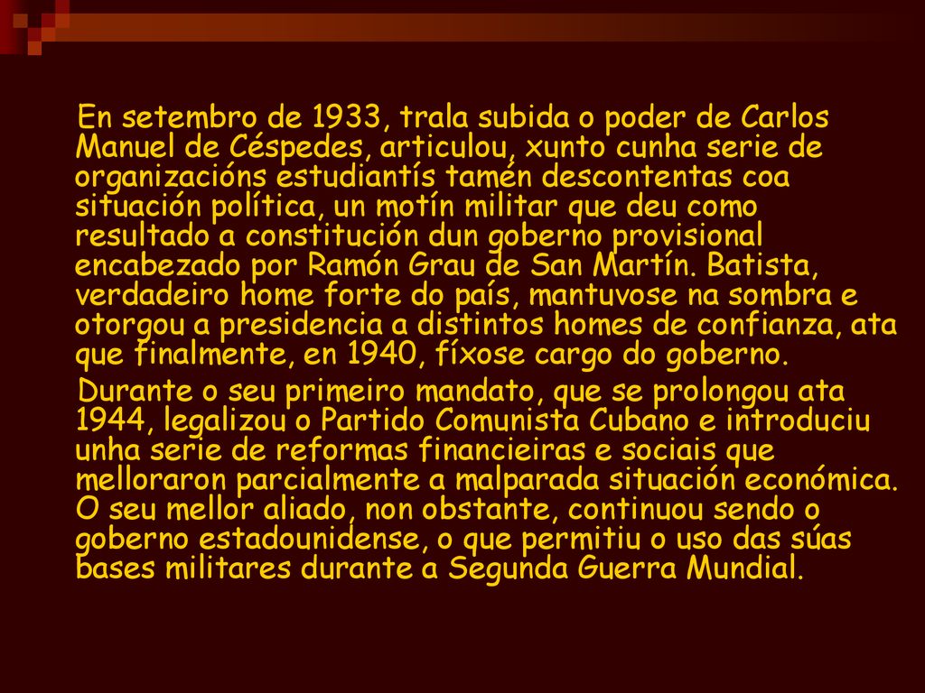 En setembro de 1933, trala subida o poder de Carlos Manuel de Céspedes, articulou, xunto cunha serie de organizacións estudiantís tamén descontentas coa situación política, un motín militar que deu como resultado a constitución dun goberno provisional encabezado por Ramón Grau de San Martín. Batista, verdadeiro home forte do país, mantuvose na sombra e otorgou a presidencia a distintos homes de confianza, ata que finalmente, en 1940, fíxose cargo do goberno.