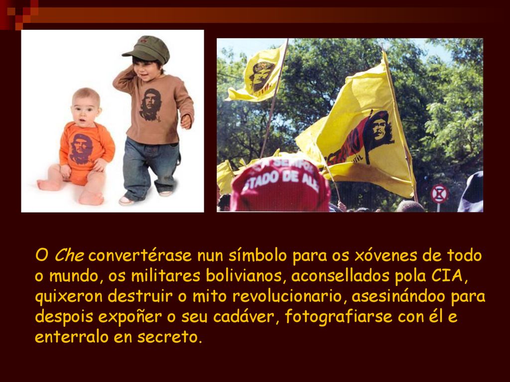 O Che convertérase nun símbolo para os xóvenes de todo o mundo, os militares bolivianos, aconsellados pola CIA, quixeron destruir o mito revolucionario, asesinándoo para despois expoñer o seu cadáver, fotografiarse con él e enterralo en secreto.