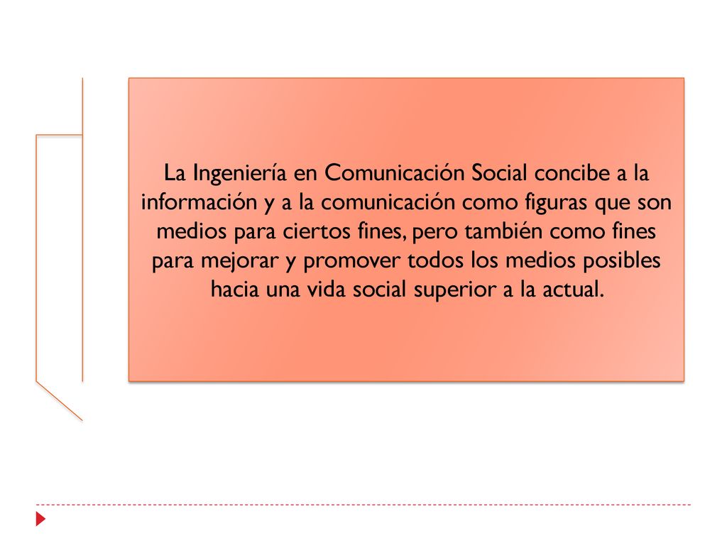 La Ingeniería en Comunicación Social concibe a la información y a la comunicación como figuras que son medios para ciertos fines, pero también como fines para mejorar y promover todos los medios posibles hacia una vida social superior a la actual.