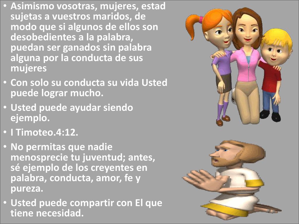 Asimismo vosotras, mujeres, estad sujetas a vuestros maridos, de modo que si algunos de ellos son desobedientes a la palabra, puedan ser ganados sin palabra alguna por la conducta de sus mujeres