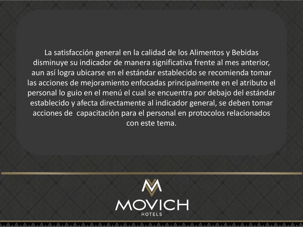 La satisfacción general en la calidad de los Alimentos y Bebidas disminuye su indicador de manera significativa frente al mes anterior, aun así logra ubicarse en el estándar establecido se recomienda tomar las acciones de mejoramiento enfocadas principalmente en el atributo el personal lo guio en el menú el cual se encuentra por debajo del estándar establecido y afecta directamente al indicador general, se deben tomar acciones de capacitación para el personal en protocolos relacionados con este tema.