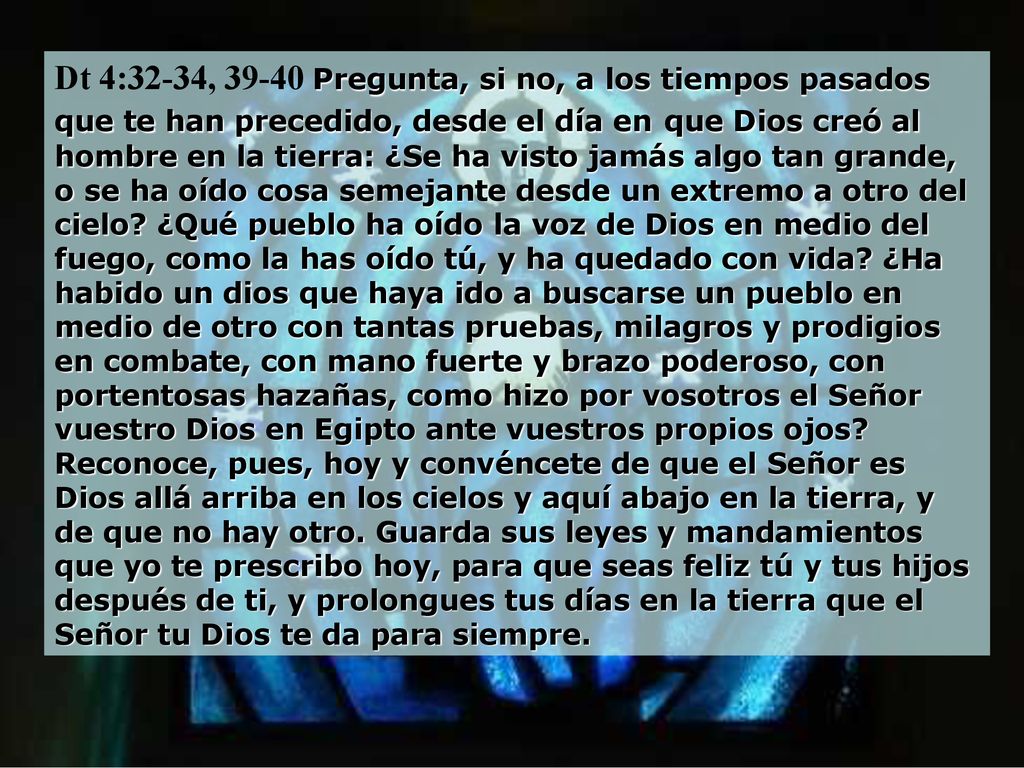 Dt 4:32-34, Pregunta, si no, a los tiempos pasados que te han precedido, desde el día en que Dios creó al hombre en la tierra: ¿Se ha visto jamás algo tan grande, o se ha oído cosa semejante desde un extremo a otro del cielo ¿Qué pueblo ha oído la voz de Dios en medio del fuego, como la has oído tú, y ha quedado con vida ¿Ha habido un dios que haya ido a buscarse un pueblo en medio de otro con tantas pruebas, milagros y prodigios en combate, con mano fuerte y brazo poderoso, con portentosas hazañas, como hizo por vosotros el Señor vuestro Dios en Egipto ante vuestros propios ojos