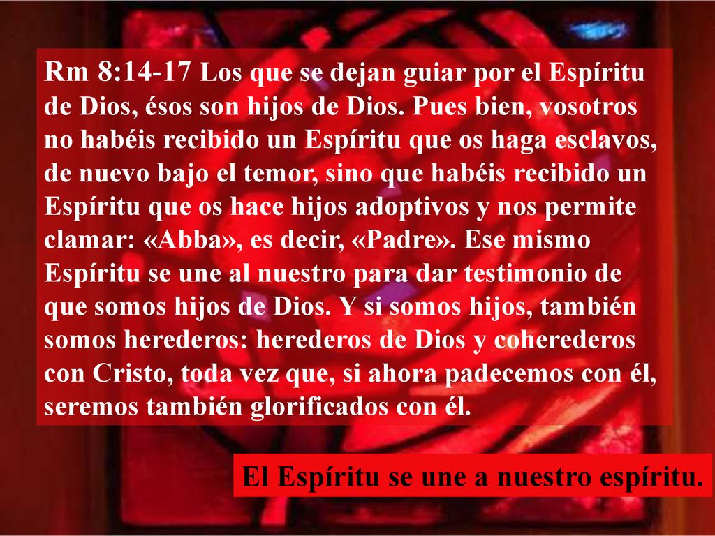 Rm 8:14-17 Los que se dejan guiar por el Espíritu de Dios, ésos son hijos de Dios. Pues bien, vosotros no habéis recibido un Espíritu que os haga esclavos, de nuevo bajo el temor, sino que habéis recibido un Espíritu que os hace hijos adoptivos y nos permite clamar: «Abba», es decir, «Padre». Ese mismo Espíritu se une al nuestro para dar testimonio de que somos hijos de Dios. Y si somos hijos, también somos herederos: herederos de Dios y coherederos con Cristo, toda vez que, si ahora padecemos con él, seremos también glorificados con él.