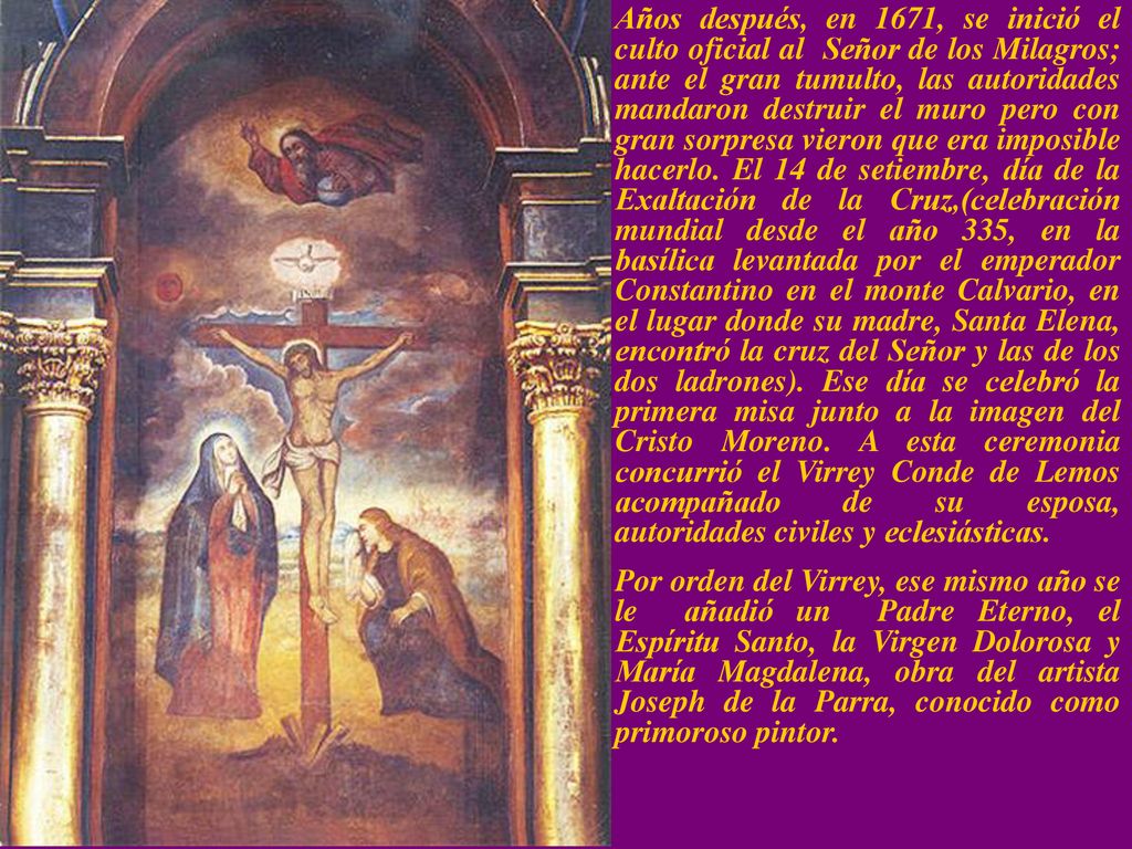 Años después, en 1671, se inició el culto oficial al Señor de los Milagros; ante el gran tumulto, las autoridades mandaron destruir el muro pero con gran sorpresa vieron que era imposible hacerlo. El 14 de setiembre, día de la Exaltación de la Cruz,(celebración mundial desde el año 335, en la basílica levantada por el emperador Constantino en el monte Calvario, en el lugar donde su madre, Santa Elena, encontró la cruz del Señor y las de los dos ladrones). Ese día se celebró la primera misa junto a la imagen del Cristo Moreno. A esta ceremonia concurrió el Virrey Conde de Lemos acompañado de su esposa, autoridades civiles y eclesiásticas.
