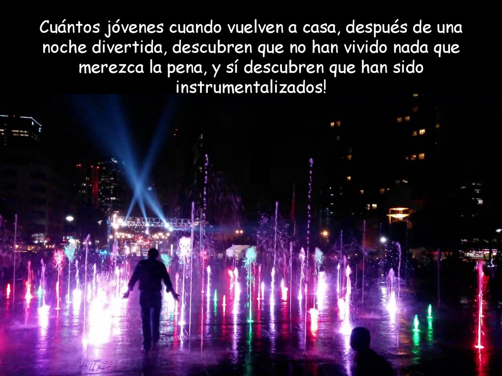 Cuántos jóvenes cuando vuelven a casa, después de una noche divertida, descubren que no han vivido nada que merezca la pena, y sí descubren que han sido instrumentalizados!