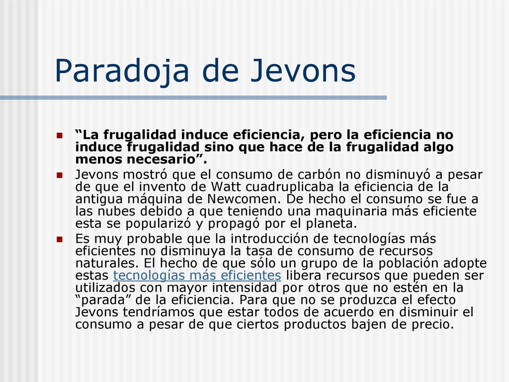 Paradoja de Jevons La frugalidad induce eficiencia, pero la eficiencia no induce frugalidad sino que hace de la frugalidad algo menos necesario .