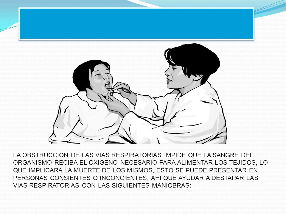 LA OBSTRUCCION DE LAS VIAS RESPIRATORIAS IMPIDE QUE LA SANGRE DEL ORGANISMO RECIBA EL OXIGENO NECESARIO PARA ALIMENTAR LOS TEJIDOS, LO QUE IMPLICARA LA MUERTE DE LOS MISMOS, ESTO SE PUEDE PRESENTAR EN PERSONAS CONSIENTES O INCONCIENTES, AHI QUE AYUDAR A DESTAPAR LAS VIAS RESPIRATORIAS CON LAS SIGUIENTES MANIOBRAS: