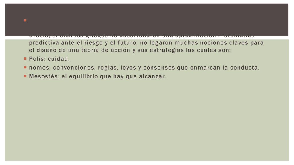 LA RACIONALIDAD DE LA ACCIÓN: La segunda trayectoria que merece nuestra atención es la evolución de la noción de la racionalidad, la que se origina en Grecia, si bien los griegos no desarrollaron una aproximación matemático-predictiva ante el riesgo y el futuro, no legaron muchas nociones claves para el diseño de una teoría de acción y sus estrategias las cuales son: