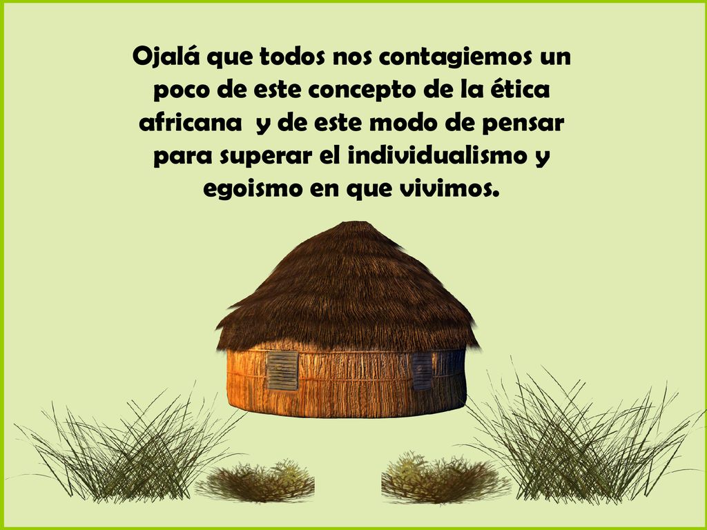 Ojalá que todos nos contagiemos un poco de este concepto de la ética africana y de este modo de pensar para superar el individualismo y egoismo en que vivimos.